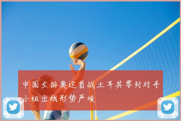 中国女排奥运首战土耳其零封对手小组出线形势严峻