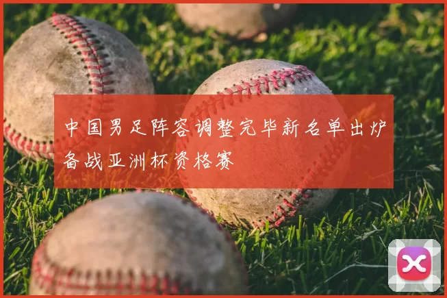 中国男足阵容调整完毕新名单出炉备战亚洲杯资格赛