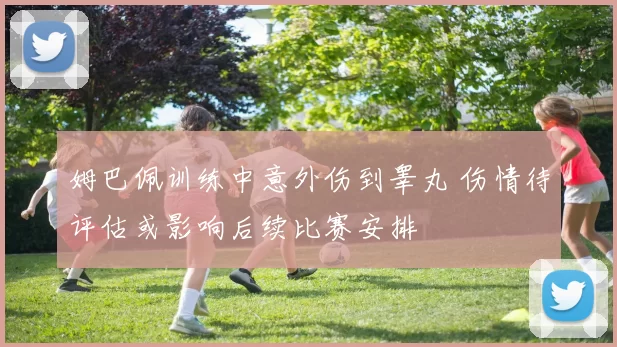 姆巴佩训练中意外伤到睾丸 伤情待评估或影响后续比赛安排