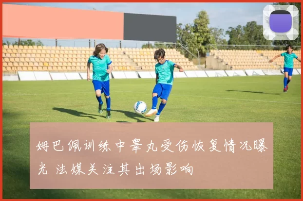 姆巴佩训练中睾丸受伤恢复情况曝光 法媒关注其出场影响