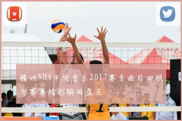 腾讯NBA中场音乐2017赛季曲目回顾与赛事精彩瞬间盘点