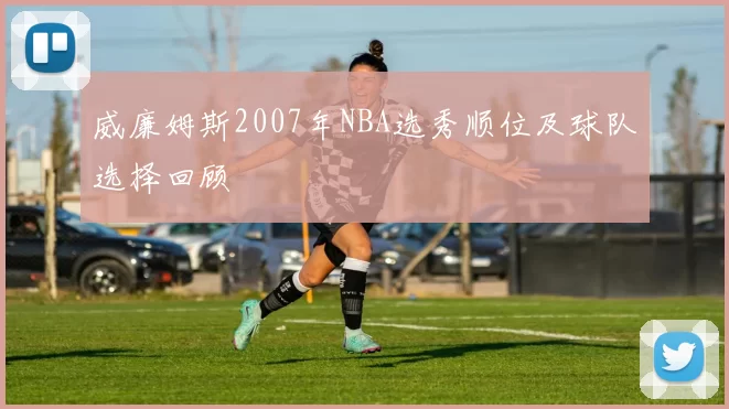 威廉姆斯2007年NBA选秀顺位及球队选择回顾