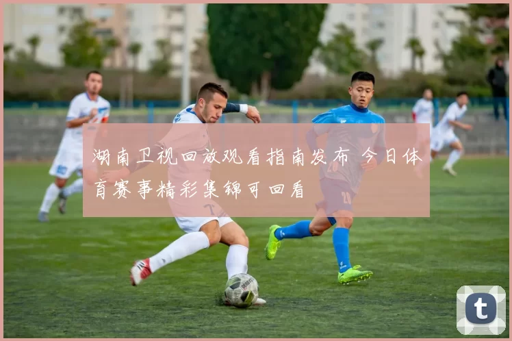湖南卫视回放观看指南发布 今日体育赛事精彩集锦可回看