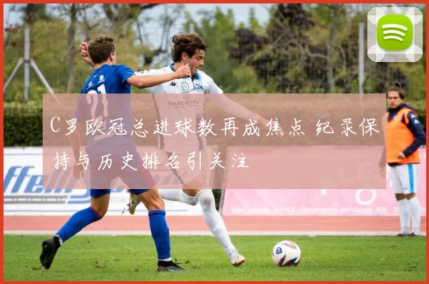 C罗欧冠总进球数再成焦点 纪录保持与历史排名引关注