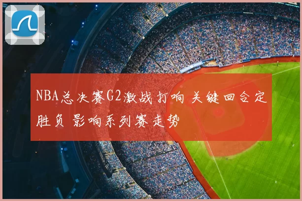 NBA总决赛G2激战打响 关键回合定胜负 影响系列赛走势