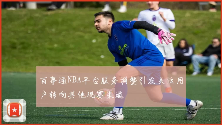 百事通NBA平台服务调整引发关注用户转向其他观赛渠道