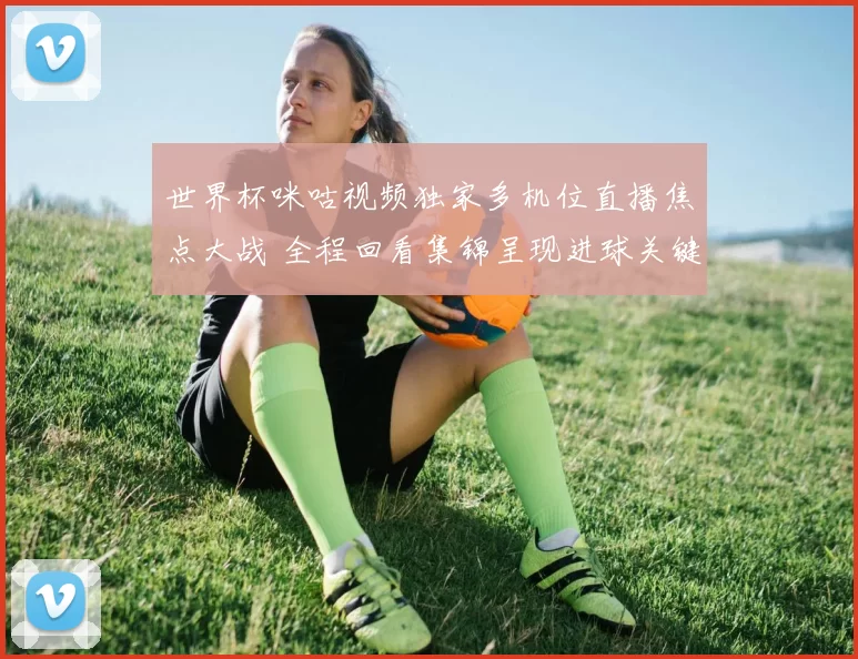 世界杯咪咕视频独家多机位直播焦点大战 全程回看集锦呈现进球关键瞬间