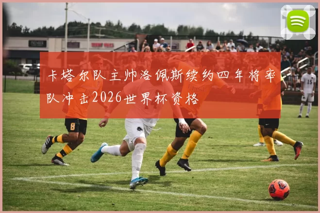 卡塔尔队主帅洛佩斯续约四年将率队冲击2026世界杯资格