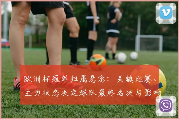 欧洲杯冠军归属悬念：关键比赛、主力状态决定球队最终名次与影响