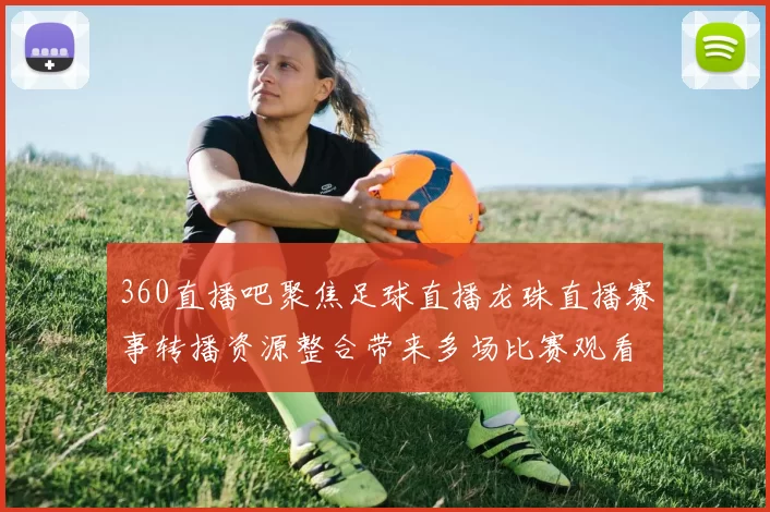 360直播吧聚焦足球直播龙珠直播赛事转播资源整合带来多场比赛观看选择