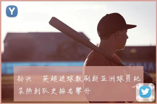 孙兴慜英超进球数刷新亚洲球员纪录热刺队史排名攀升