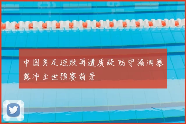 中国男足连败再遭质疑 防守漏洞暴露冲击世预赛前景