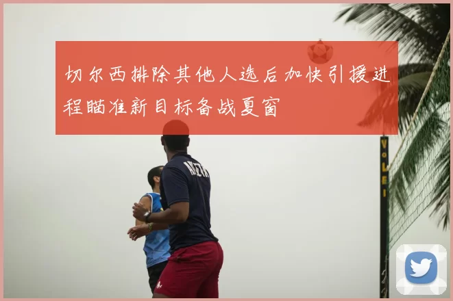 切尔西排除其他人选后加快引援进程瞄准新目标备战夏窗