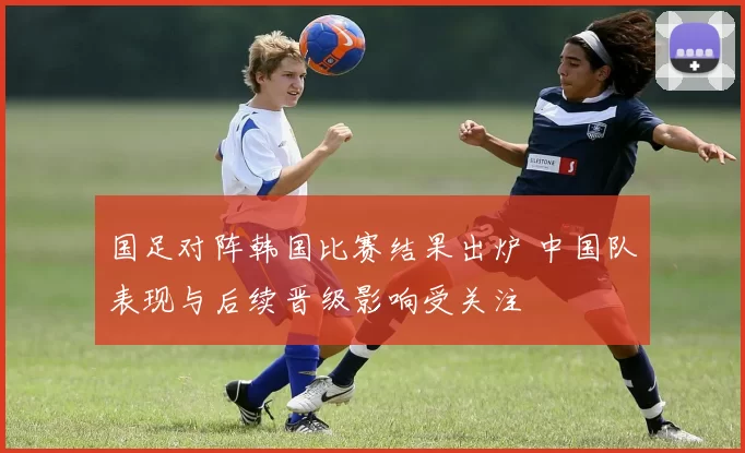 国足对阵韩国比赛结果出炉 中国队表现与后续晋级影响受关注