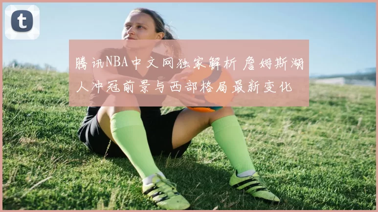 腾讯NBA中文网独家解析 詹姆斯湖人冲冠前景与西部格局最新变化