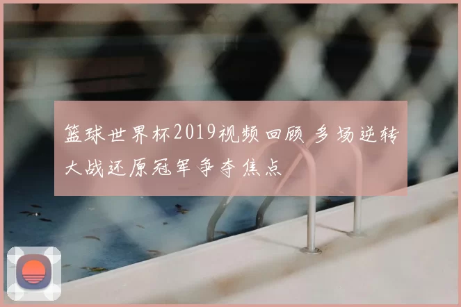 篮球世界杯2019视频回顾 多场逆转大战还原冠军争夺焦点